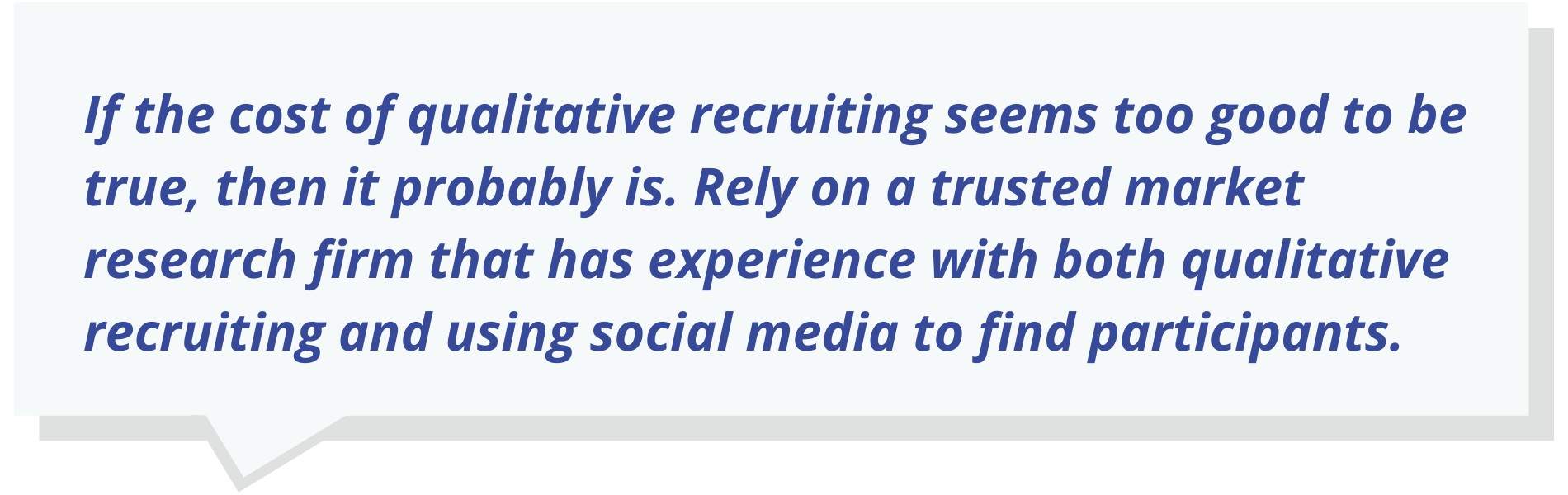 If the cost of qualitative recruiting seems too good to be true, then it probably is. Rely on a trusted market research firm that has experience with both qualitative recruiting and using social media to find participants.